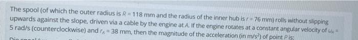 The spool (of which the outer radius is R =118 mm and the radius of the inner hub isr= 76 mm) rolls without slipping
upwards against the slope, driven via a cable by the engine at A. If the engine rotates at a constant angular velocity of w =
5 rad/s (counterclockwise) and ra= 38 mm, then the magnitude of the acceleration (in m/s) of point Pis:
