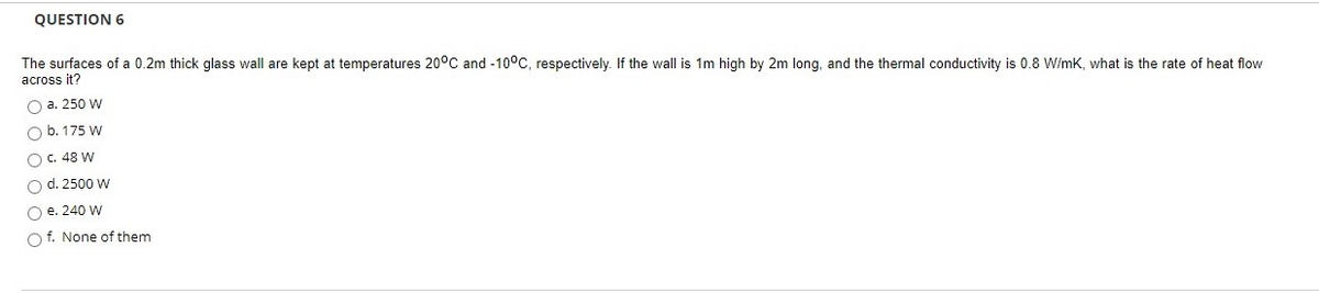 QUESTION 6
The surfaces of a 0.2m thick glass wall are kept at temperatures 20°C and -10°C, respectively. If the wall is 1m high by 2m long, and the thermal conductivity is 0.8 W/mK, what is the rate of heat flow
across it?
O a. 250 W
O b. 175 W
OC. 48 W
O d. 2500 W
O e. 240 W
O f. None of them
