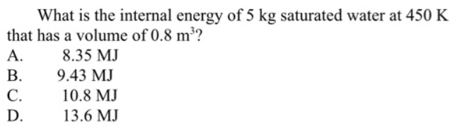 What is the internal energy of 5 kg saturated water at 450 K
that has a volume of 0.8 m³?
А.
В.
8.35 MJ
9.43 MJ
С.
10.8 MJ
D.
13.6 MJ
