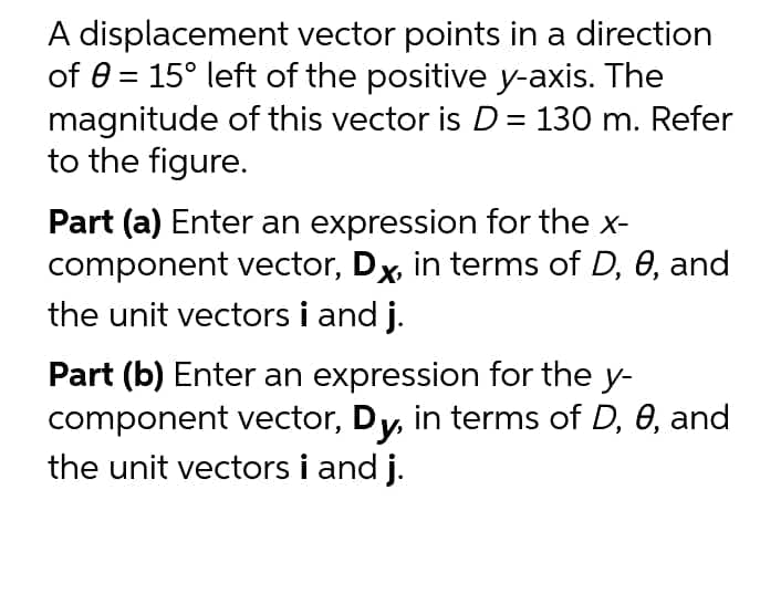 A displacement vector points in a direction
of 0 = 15° left of the positive y-axis. The
magnitude of this vector is D= 130 m. Refer
to the figure.
Part (a) Enter an expression for the x-
component vector, Dx, in terms of D, 0, and
the unit vectors i and j.
Part (b) Enter an expression for the y-
component vector, Dy, in terms of D, 0, and
the unit vectors i and j.
