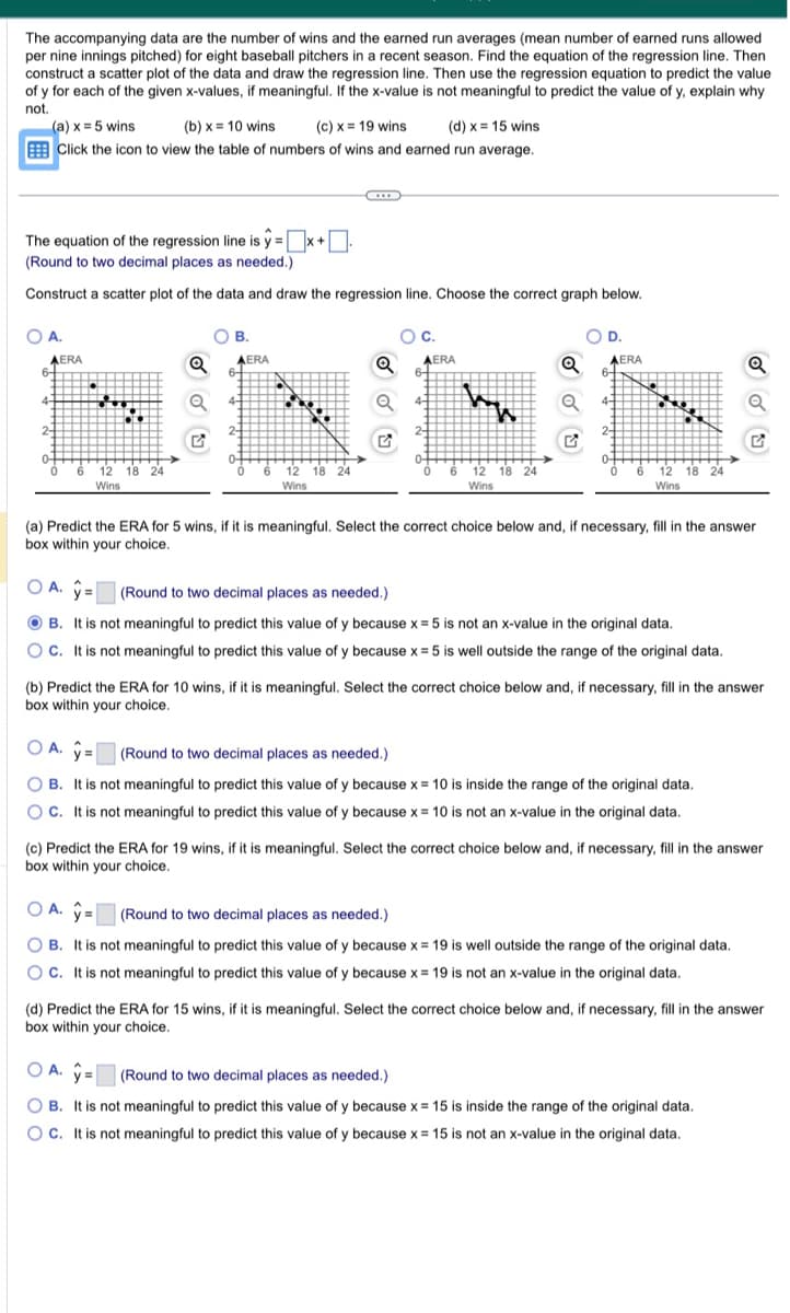 The accompanying data are the number of wins and the earned run averages (mean number of earned runs allowed
per nine innings pitched) for eight baseball pitchers in a recent season. Find the equation of the regression line. Then
construct a scatter plot of the data and draw the regression line. Then use the regression equation to predict the value
of y for each of the given x-values, if meaningful. If the x-value is not meaningful to predict the value of y, explain why
not.
(a) x = 5 wins
(b)x= 10 wins
(c) x = 19 wins
(d) x = 15 wins
Click the icon to view the table of numbers of wins and earned run average.
The equation of the regression line is y=x+
(Round to two decimal places as needed.)
Construct a scatter plot of the data and draw the regression line. Choose the correct graph below.
O A.
AERA
6+
4-
2-
O
0
6
A.
12 18 24
Wins
Q
B.
6-
4-
ERA
6
12 18 24
Wins
Q
G
O C.
AERA
6-
4-
6
ww
12 18 24
Wins
OA.
A. y= (Round to two decimal places as needed.).
Q
D.
AERA
6-
4-
6
****
(a) Predict the ERA for 5 wins, if it is meaningful. Select the correct choice below and, if necessary, fill in the answer
box within your choice.
(Round to two decimal places as needed.)
OB. It is not meaningful to predict this value of y because x = 5 is not an x-value in the original data.
OC. It is not meaningful to predict this value of y because x = 5 is well outside the range of the original data.
12 18 24
Wins
(b) Predict the ERA for 10 wins, if it is meaningful. Select the correct choice below and, if necessary, fill in the answer
box within your choice.
OA. = (Round to two decimal places as needed.).
OB. It is not meaningful to predict this value of y because x = 10 is inside the range of the original data.
OC. It is not meaningful to predict this value of y because x = 10 is not an x-value in the original data.
Q
(c) Predict the ERA for 19 wins, if it is meaningful. Select the correct choice below and, if necessary, fill in the answer
box within your choice.
O A.
(Round to two decimal places as needed.)
OB. It is not meaningful to predict this value of y because x = 19 is well outside the range of the original data.
OC. It is not meaningful to predict this value of y because x = 19 is not an x-value in the original data.
(d) Predict the ERA for 15 wins, if it is meaningful. Select the correct choice below and, if necessary, fill in the answer
box within your choice.
OB. It is not meaningful to predict this value of y because x = 15 is inside the range of the original data.
OC. It is not meaningful to predict this value of y because x = 15 is not an x-value in the original data.