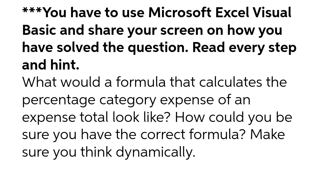 ***You have to use Microsoft Excel Visual
Basic and share your screen on how you
have solved the question. Read every step
and hint.
What would a formula that calculates the
percentage category expense of an
expense total look like? How could you be
sure you have the correct formula? Make
sure you think dynamically.