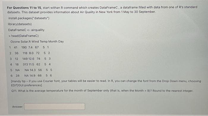 For Questions 11 to 15, start withan R command which creates DataFrameC, a dataframe filled with data from one of R's standard
datasets. This dataset provides information about Air Quality in New York from 1 May to 30 September.
install.packages("datasets")
library(datasets)
DataFrameC <- airquality
> head (DataFrameC)
Ozone Solar.R Wind Temp Month Day
1 41 190 7.4 67 5 1
2 36 118 8.0 72
52
3 12
149 12.6 74
5 3
4 18
313 11.5 62 5 4
5
NA
NA 14.3 56 5 5
6 28 NA 14.9 66 56
[Handy tip - if you use Courier font, your tables will be easier to read. In R, you can change the font from the Drop Down menu, choosing
EDIT/GUI preferences)
Q11. What is the average temperature for the month of September only (that is, when the Month = 9)? Round to the nearest integer.
Answer: