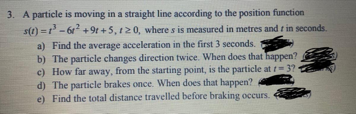 3. A particle is moving in a straight line according to the position function
s(t) =t- 6t+9t + 5, t2 0, where s is measured in metres and t in seconds.
a) Find the average acceleration in the first 3 seconds.
b) The particle changes direction twice. When does that happen?
c) How far away, from the starting point, is the particle at t=3?
d) The particle brakes once. When does that happen?
e) Find the total distance travelled before braking occurs.
