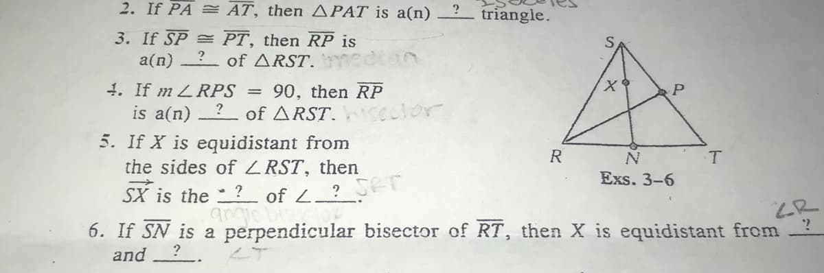 SX is the ? of L ? SET
2. If PA = AT, then APAT is a(n) 2 triangle.
3. If SP = PT, then RP is
a(n) ? of ARST.
4. If m LRPS =
is a(n)
5. If X is equidistant from
the sides of ZRST, then
90, then RP
of ARST.cector
P
R
Exs. 3-6
angie bi
6. If SN is a perpendicular bisector of RT, then X is equidistant from
and
