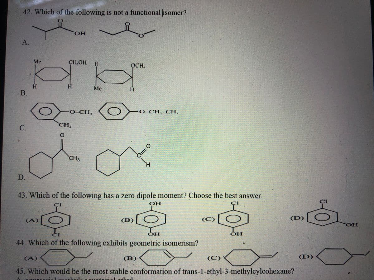 42. Which of the following is not a functional isomer?
A.
CH,OH H
НА
a
H
Me
B.
C.
D.
Me
H
-ОН
OH
(A)
O CH,
CH,
0
CH3
OCH,
(B)
43. Which of the following has a zero dipole moment? Choose the best answer.
CI
OH
O CH, CH,
(B)
O
H
1-1
C
CI
44. Which of the following exhibits geometric isomerism?
OH
(C)
(C)
OH
(D)
45. Which would be the most stable conformation of trans-1-ethyl-3-methylcylcohexane?
(D)
OH