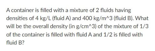 A container is filled with a mixture of 2 fluids having
densities of 4 kg/L (fluid A) and 400 kg/m^3 (fluid B). What
will be the overall density (in g/cm^3) of the mixture of 1/3
of the container is filled with fluid A and 1/2 is filled with
fluid B?
