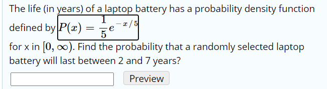 The life (in years) of a laptop battery has a probability density function
defined by P(x)
2/ 5
5
e
for x in [0, o). Find the probability that a randomly selected laptop
battery will last between 2 and 7 years?
Preview
