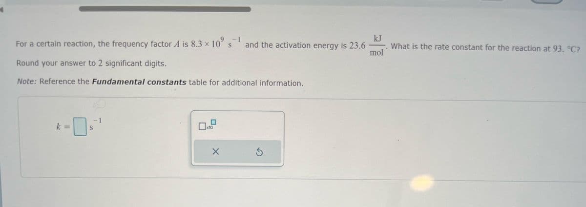 -1
For a certain reaction, the frequency factor A is 8.3 x 10° s¯¹
S
Round your answer to 2 significant digits.
Note: Reference the Fundamental constants table for additional information.
k =
S
x10
X
and the activation energy is 23.6
S
kJ
mol
What is the rate constant for the reaction at 93. °C?