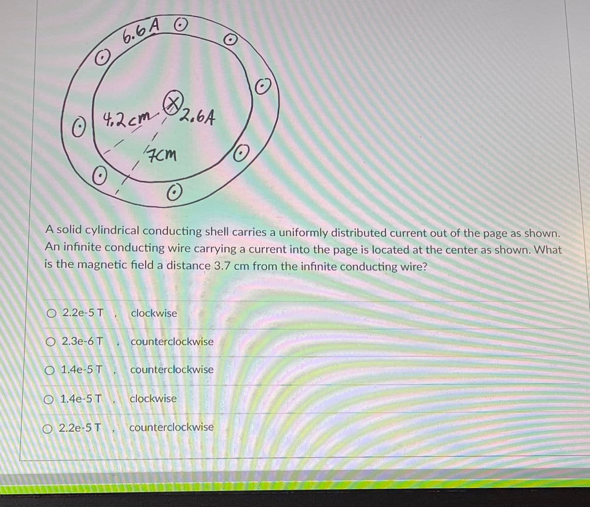 4.2 cm (
A solid cylindrical conducting shell carries a uniformly distributed current out of the page as shown.
An infinite conducting wire carrying a current into the page is located at the center as shown. What
is the magnetic field a distance 3.7 cm from the infinite conducting wire?
O 2.3e-6 T
6.6A
O 2.2e-5 T, clockwise
O 1.4e-5 T
O 1.4e-5 T
32,64
17cm
O 2.2e-5 T
STE
counterclockwise
counterclockwise
clockwise
counterclockwise