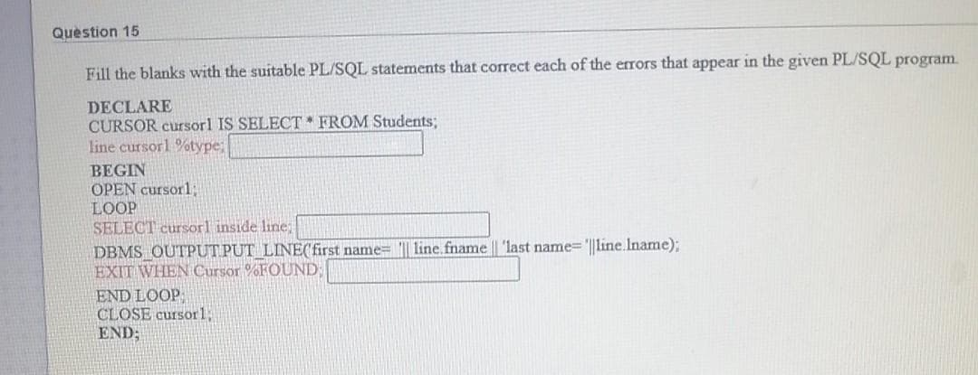 Question 15
Fill the blanks with the suitable PL/SQL statements that correct each of the errors that appear in the given PL/SQL program.
DECLARE
CURSOR cursorl IS SELECT FROM Students;
line cursorl %type;
BEGIN
OPEN cursorl,
LOOP
SELECT cursorl inside line;
DBMS OUTPUT PUT LINE('first name= '|| line.fname || 'last name='||line.Iname);
EXIT WHEN Cursor %FOUND
END LOOP
CLOSE cursor1;
END;
