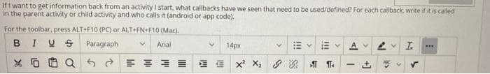 Ifi want to get information back from an activity I start, what callbacks have we seen that need to be used/defined? For each callback, write if it is called
in the parent activity or child activity and who calls it (android or app code).
For the toolbar, press ALT+F10 (PC) or ALT+FN+F10 (Mac).
BIUS Paragraph
Arial
14px
*回自Q 。
+]
!!
