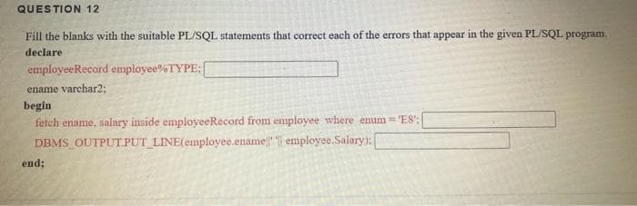 QUESTION 12
Fill the blanks with the suitable PL/SQL statements that correct each of the errors that appear in the given PL/SQL program
declare
employeeRecord employee%TYPE:
ename varchar2;
begin
fetch ename, salary inside employeeRecord from employee where enum= 'ES:
DBMS OUTPUT.PUT_LINE(employee.ename" | employee.Salary):
end:
