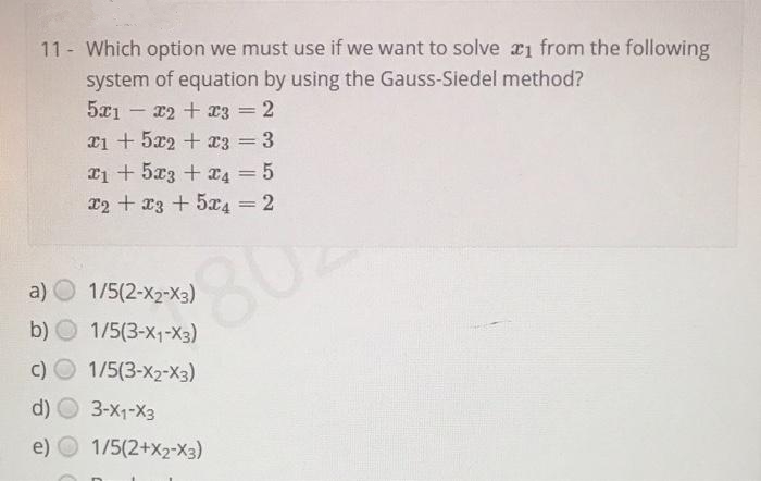 11 Which option we must use if we want to solve ri from the following
system of equation by using the Gauss-Siedel method?
5x1 - x2 + x3 = 2
Ti + 5x2 + x3 = 3
|3D
T1 + 5x3 + x4 = 5
T2 + x3 + 5x4 = 2
a) О
1/5(2-x2-X3)
b) O 1/5(3-x1-X3)
c) O 1/5(3-X2-X3)
d) O 3-X1-X3
e)
1/5(2+x2-X3)
