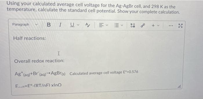 Using your calculated average cell voltage for the Ag-AgBr cell, and 298 K as the
temperature, calculate the standard cell potential. Show your complete calculation.
Paragraph
B
E EV
+ v
....
Half reactions:
Overall redox reaction:
Ag"(aq)+Br (aq)AgBr(s) Calculated average cell voltage E°=0.576
E=E°-(RT/nF) xlno
