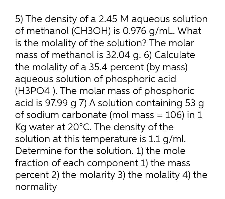 5) The density of a 2.45 M aqueous solution
of methanol (CH3OH) is 0.976 g/mL. What
is the molality of the solution? The molar
mass of methanol is 32.04 g. 6) Calculate
the molality of a 35.4 percent (by mass)
aqueous solution of phosphoric acid
(H3PO4 ). The molar mass of phosphoric
acid is 97.99 g 7) A solution containing 53 g
of sodium carbonate (mol mass = 106) in 1
Kg water at 20°C. The density of the
solution at this temperature is 1.1 g/ml.
Determine for the solution. 1) the mole
fraction of each component 1) the mass
percent 2) the molarity 3) the molality 4) the
normality
