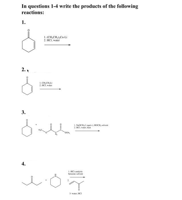 In questions 1-4 write the products of the following
reactions:
1.
1. (CH,CH,),Cu-Li
2. HС, waier
2..
L. CH,CH,Li
2. HCÍ, water
3.
1. NaOCHI equiv.. HOCH, solvent
2. HCI, water, heat
4.
1. HCl catalytic
benzene solvent
3: water, HCa
