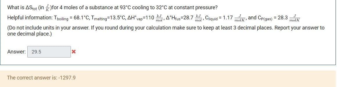 What is AStot (in )for 4 moles of a substance at 93°C cooling to 32°C at constant pressure?
Helpful information: Tpoiling = 68.1°C, Tmelting=13.5°C, AH°vap=110 , A°Hfus=28.7 , Ciquid = 1.17 K, and CP(gas) = 28.3 K
kJ
mol
mol"
molK'
(Do not include units in your answer. If you round during your calculation make sure to keep at least 3 decimal places. Report your answer to
one decimal place.)
Answer: 29.5
The correct answer is: -1297.9

