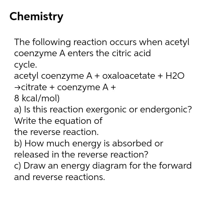 Chemistry
The following reaction occurs when acetyl
coenzyme A enters the citric acid
cycle.
acetyl coenzyme A + oxaloacetate + H2O
→citrate + coenzyme A +
8 kcal/mol)
a) Is this reaction exergonic or endergonic?
Write the equation of
the reverse reaction.
b) How much energy is absorbed or
released in the reverse reaction?
c) Draw an energy diagram for the forward
and reverse reactions.
