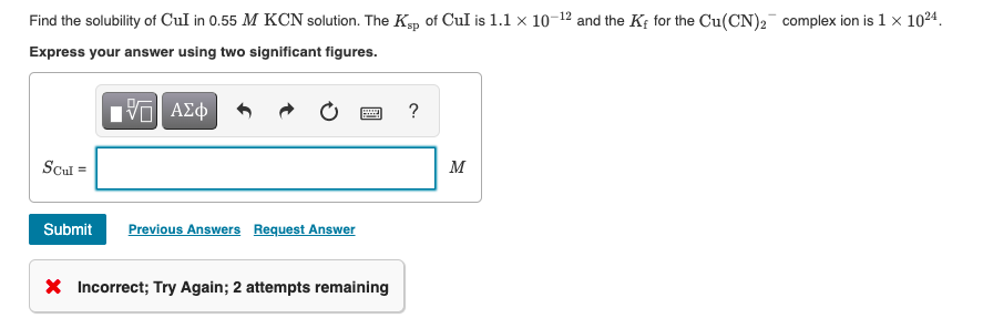 Find the solubility of CuI in 0.55 M KCN solution. The Kp of Cul is 1.1 x 10-12 and the Kf for the Cu(CN)2 complex ion is 1 x 1024.
Express your answer using two significant figures.
?
Scul =
M
Submit
Previous Answers Request Answer
X Incorrect; Try Again; 2 attempts remaining
