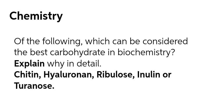 Chemistry
Of the following, which can be considered
the best carbohydrate in biochemistry?
Explain why in detail.
Chitin, Hyaluronan, Ribulose, Inulin or
Turanose.
