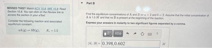 Part B
MISSED THIS? Watch KCV 15.8, WE 15.9: Read
Section 15.8. You can click on the Review link to
access the section in your eText.
Find the equilibrium concentrations of A and B for a 2 and b 2. Assume that the initial concentration of
A is 1.0 M and that no B is present at the beginning of the reaction.
Consider the following reaction and associated
equilibrium constant
Express your answers in molarity to two significant figures separated by a comma.
aA(g)
근B(g),
K. = 1.5
(A). [B - 0.398,0.602
M
