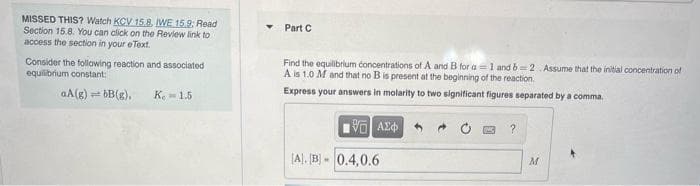 MISSED THIS? Watch KCV 15.8. IWE 15.9: Read
Section 15.8. You can click on the Review link to
access the section in your eText.
Part C
Consider the following reaction and associated
equilibrium constant:
Find the equilibrium concentrations of A and B for a =1 and b2 Assume that the initial concentration of
A is 1.0 M and that no B is present at the beginning of the reaction.
Express your answers in molarity to two significant figures separated by a comma.
aA(g) t bB(g),
K.- 1.5
[A). [B] - 0.4,0.6
