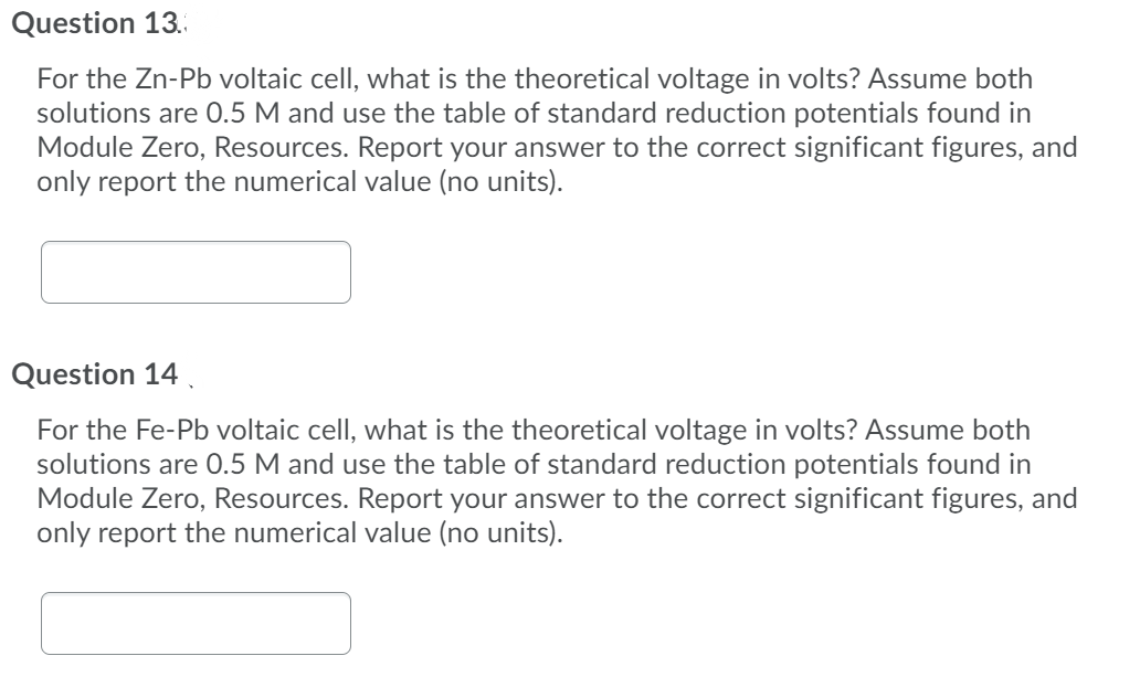 Question 13.
For the Zn-Pb voltaic cell, what is the theoretical voltage in volts? Assume both
solutions are 0.5 M and use the table of standard reduction potentials found in
Module Zero, Resources. Report your answer to the correct significant figures, and
only report the numerical value (no units).
Question 14
For the Fe-Pb voltaic cell, what is the theoretical voltage in volts? Assume both
solutions are 0.5 M and use the table of standard reduction potentials found in
Module Zero, Resources. Report your answer to the correct significant figures, and
only report the numerical value (no units).
