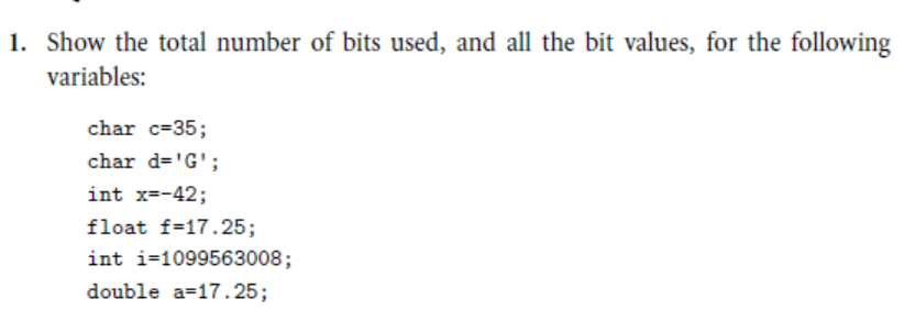 1. Show the total number of bits used, and all the bit values, for the following
variables:
char c=35;
char d='G';
int x=-42;
float f=17.25;
int i=1099563008;
double a=17.25;
