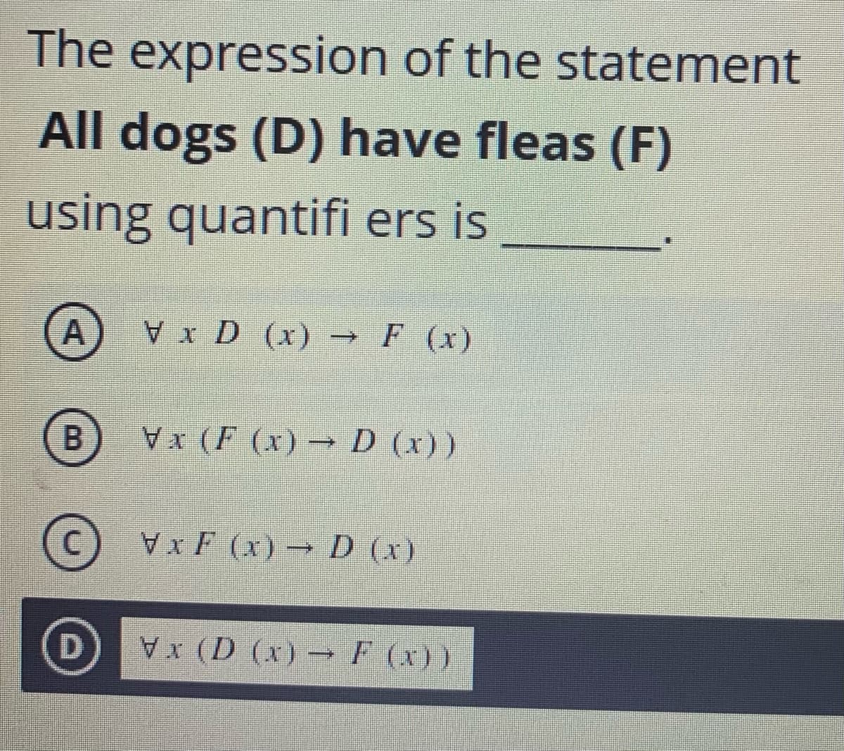 The expression of the statement
All dogs (D) have fleas (F)
using quantifi ers is
A
x D (x) → F (x)
(B) Vx (F (x) → D (x))
XF (x) D (x)
0 D (x) →F (x))
