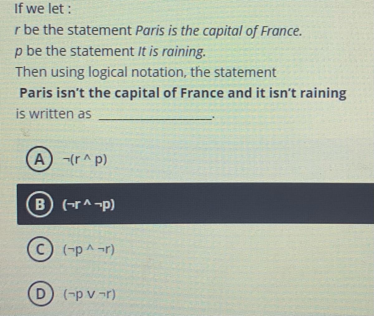 If we let:
r be the statement Paris is the capital of France.
p be the statement It is raining.
Then using logical notation, the statement
Paris isn't the capital of France and it isn't raining
is written as
A
-(r^ p)
B) (-rA-p)
C) (-p^-r)
D) (-p v -r)
