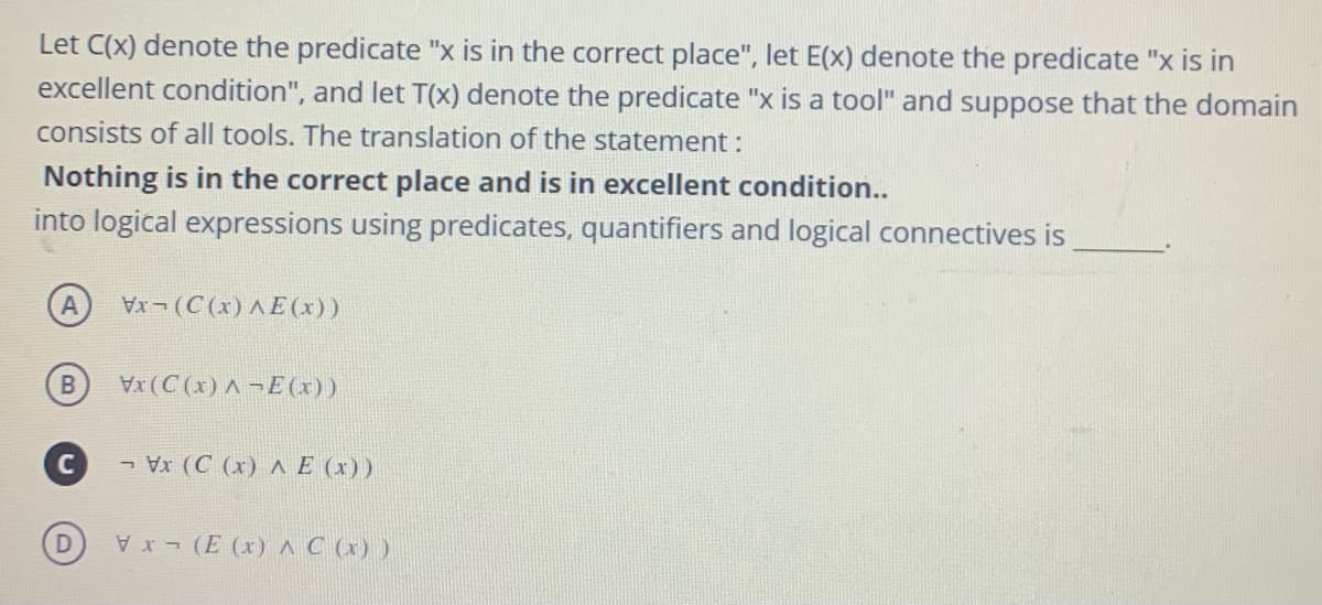 Let C(x) denote the predicate "x is in the correct place", let E(x) denote the predicate "x is in
excellent condition", and let T(x) denote the predicate "x is a tool" and suppose that the domain
consists of all tools. The translation of the statement :
Nothing is in the correct place and is in excellent condition..
into logical expressions using predicates, quantifiers and logical connectives is
A
(C (x) A E (x))
X(C (x) A ¬E(x))
C - Vx (C (x) ^ E (x))
E (x) ^C (x) )
