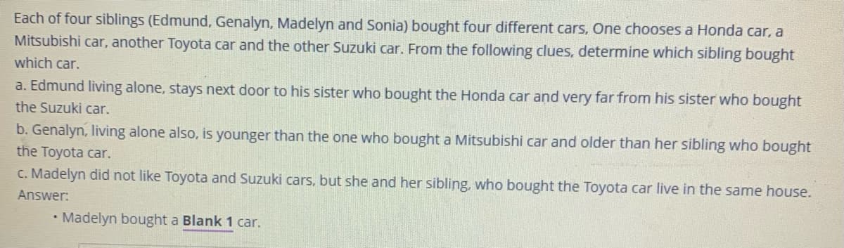 Each of four siblings (Edmund, Genalyn, Madelyn and Sonia) bought four different cars, One chooses a Honda car, a
Mitsubishi car, another Toyota car and the other Suzuki car. From the following clues, determine which sibling bought
which car.
a. Edmund living alone, stays next door to his sister who bought the Honda car and very far from his sister who bought
the Suzuki car.
b. Genalyn, living alone also, is younger than the one who bought a Mitsubishi car and older than her sibling who bought
the Toyota car.
c. Madelyn did not like Toyota and Suzuki cars, but she and her sibling, who bought the Toyota car live in the same house.
Answer:
• Madelyn bought a Blank 1 car.
