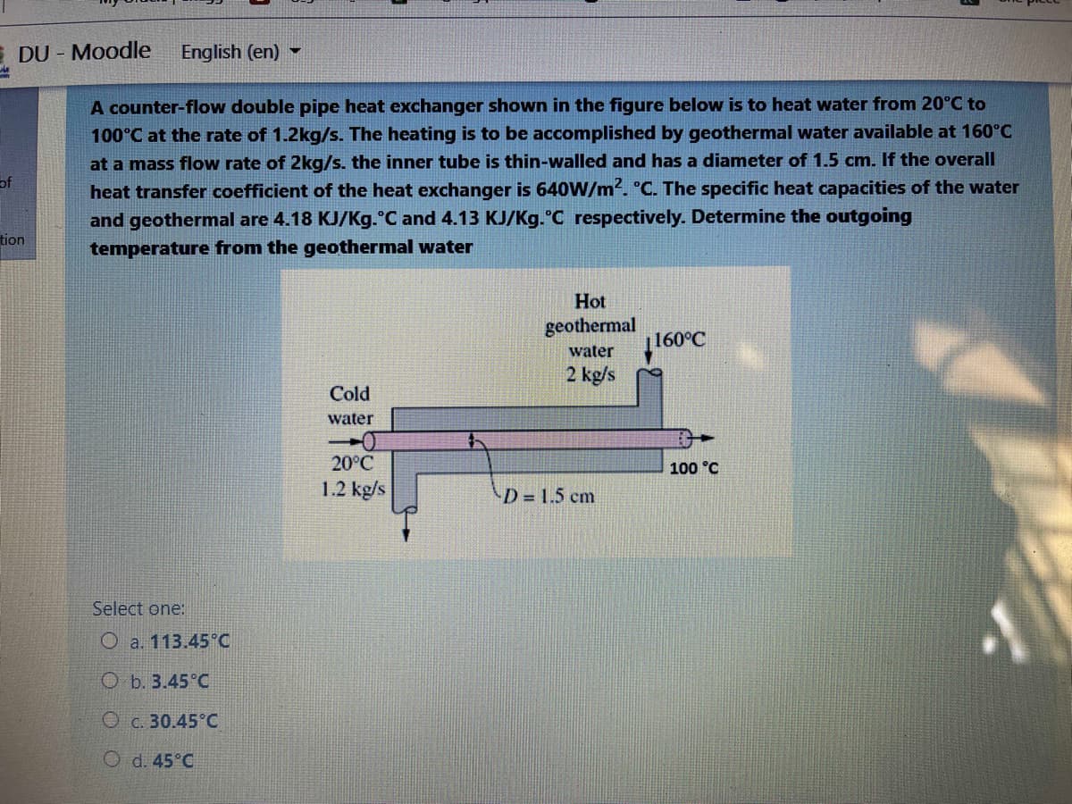 E DU - Moodle
English (en) -
A counter-flow double pipe heat exchanger shown in the figure below is to heat water from 20°C to
100°C at the rate of 1.2kg/s. The heating is to be accomplished by geothermal water available at 160°C
at a mass flow rate of 2kg/s. the inner tube is thin-walled and has a diameter of 1.5 cm. If the overall
of
heat transfer coefficient of the heat exchanger is 640W/m?. °C. The specific heat capacities of the water
and geothermal are 4.18 KJ/Kg.°C and 4.13 KJ/Kg.°C respectively. Determine the outgoing
tion
temperature from the geothermal water
Hot
geothermal
|160°C
water
2 kg/s
Cold
water
20°C
100 °C
1.2 kg/s
D= 1.5 cm
Select one:
O a. 113.45 C
O b. 3.45°C
O c. 30.45°C
O d. 45°C
