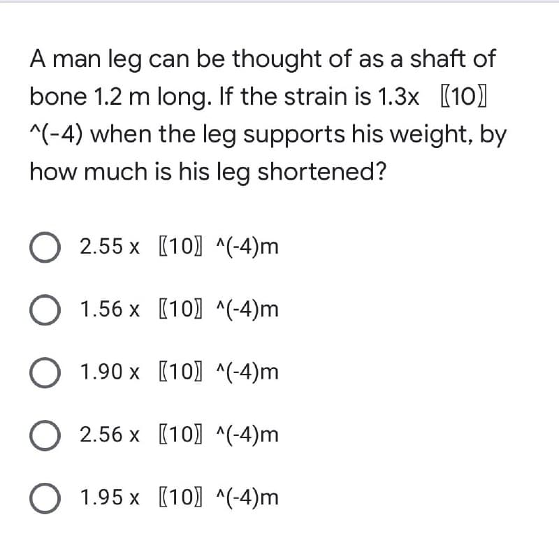 A man leg can be thought of as a shaft of
bone 1.2 m long. If the strain is 1.3x [10]
^(-4) when the leg supports his weight, by
how much is his leg shortened?
O 2.55 x [10] ^(-4)m
O 1.56 x
[10] ^(-4)m
O 1.90 x
[10] ^(-4)m
O 2.56 x
[10]^(-4)m
O 1.95 x
[10] ^(-4)m