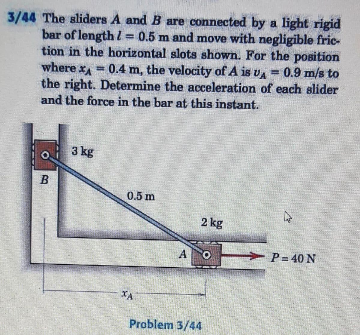 3/44 The sliders A and B are connected by a light rigid
bar of length = 0.5 m and move with negligible fric-
tion in the horizontal slots shown. For the position
where x = 0.4 m, the velocity of A is v= 0.9 m/s to
VA
the right. Determine the acceleration of each slider
and the force in the bar at this instant.
3 kg
0.5 m
2 kg
P=40 N
ΧΑ
B
Mape
A O
Problem 3/44