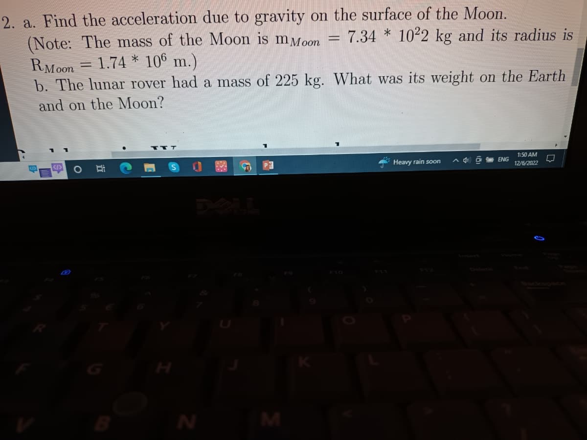 2. a. Find the acceleration due to gravity on the surface of the Moon.
(Note: The mass of the Moon is mMoon 7.34*1022 kg and its radius is
RMoon = 1.74* 106 m.)
b. The lunar rover had a mass of 225 kg. What was its weight on the Earth
and on the Moon?
O
N
P
M
-
Heavy rain soon
^ENG
1:50 AM
12/6/2022
LJ