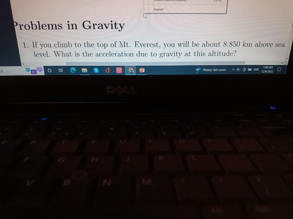 ch
Problems in Gravity
1. If you climb to the top of Mt. Everest, you will be about 8.850 km above sea
level. What is the acceleration due to gravity at this altitude?
H:
N
S
F8
P
Inspect
M
Heavy rain soon
4
ENG
1:48 AM
12/6/2022
UJ