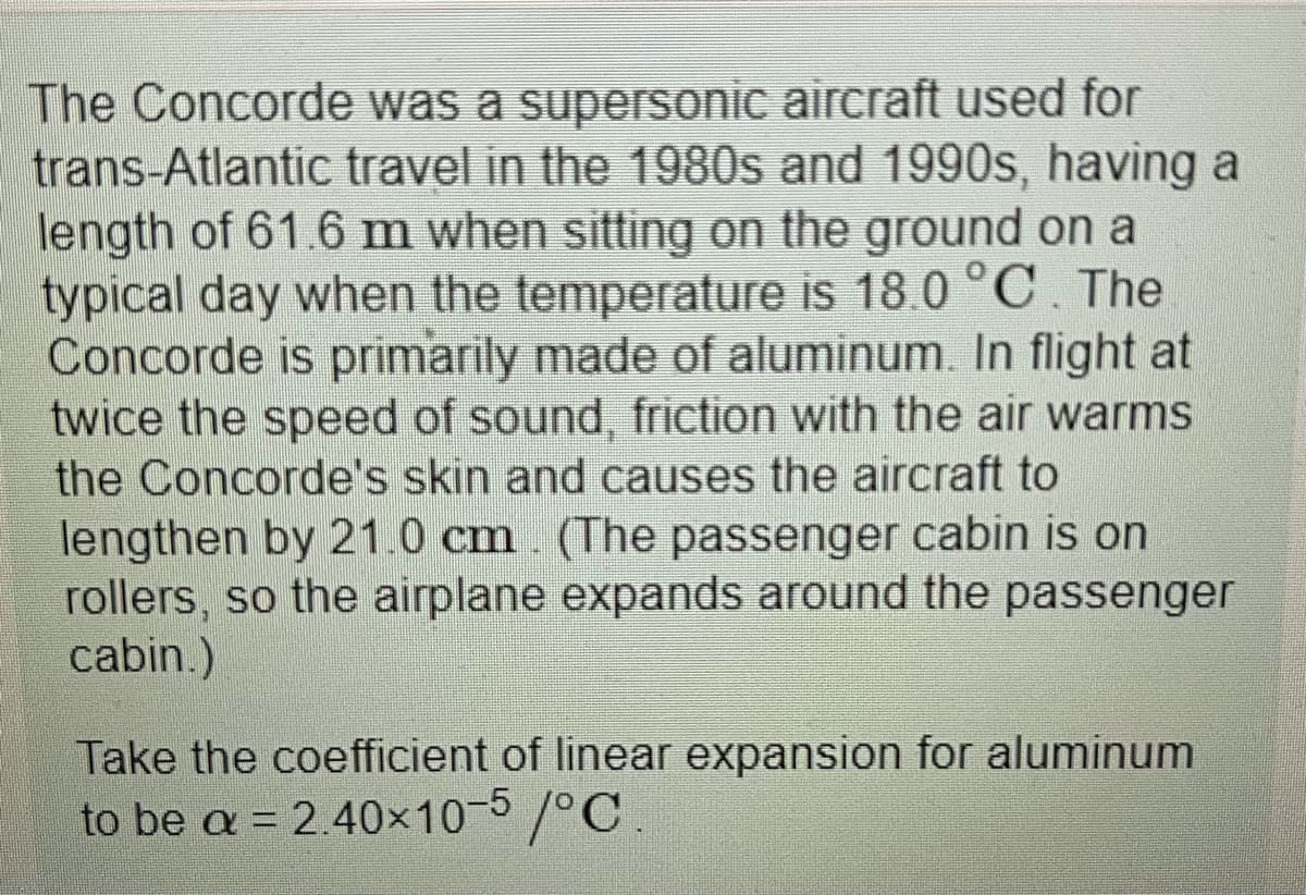 The Concorde was a supersonic aircraft used for
trans-Atlantic travel in the 1980s and 1990s, having a
length of 61.6 m when sitting on the ground on a
typical day when the temperature is 18.0 °C. The
Concorde is primarily made of aluminum. In flight at
twice the speed of sound, friction with the air warms
the Concorde's skin and causes the aircraft to
lengthen by 21.0 cm. (The passenger cabin is on
rollers, so the airplane expands around the passenger
cabin.)
Take the coefficient of linear expansion for aluminum
to be a = 2.40x10-5/°C.
