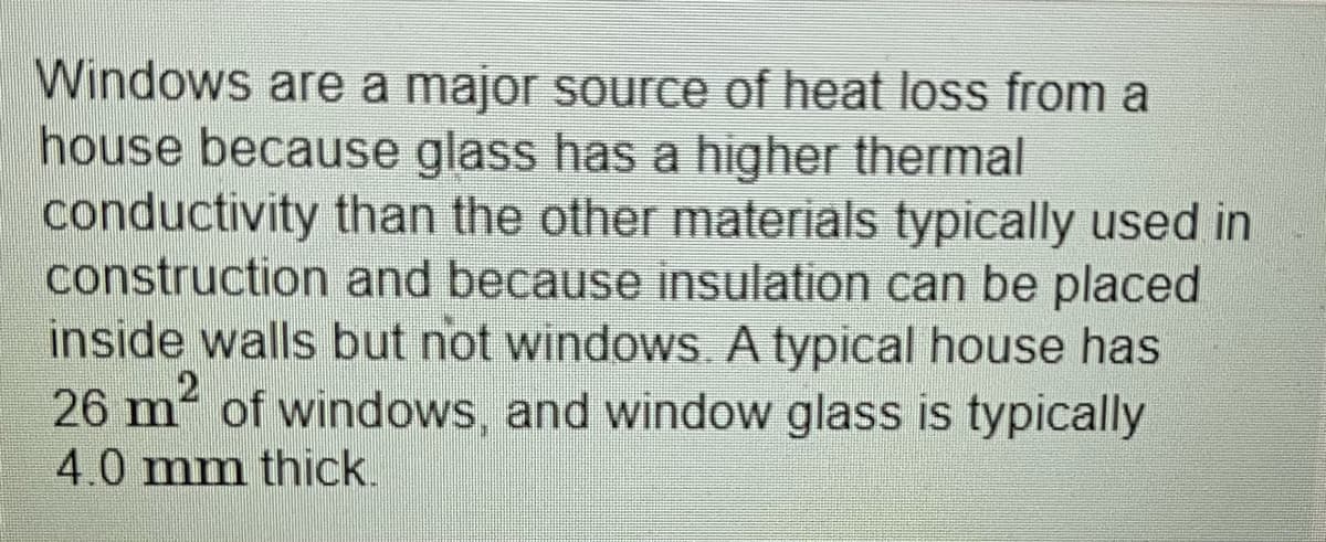 Windows are a major source of heat loss from a
house because glass has a higher thermal
conductivity than the other materials typically used in
construction and because insulation can be placed
inside walls but not windows A typical house has
26 m² of windows, and window glass is typically
4.0 mm thick.
