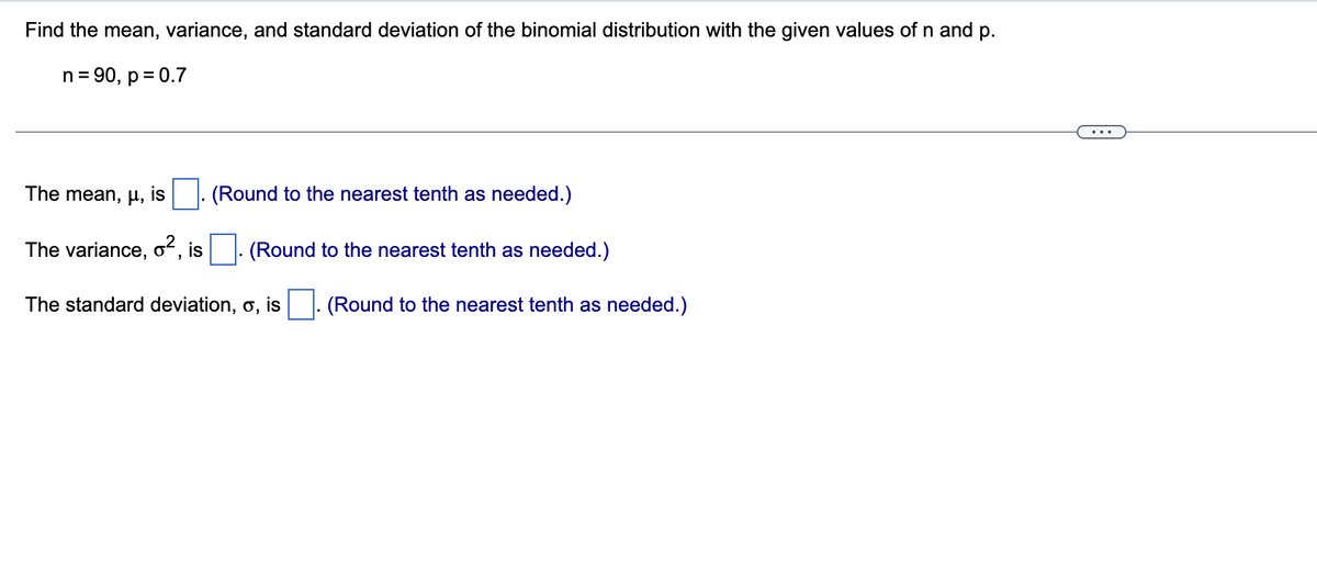 Find the mean, variance, and standard deviation of the binomial distribution with the given values ofn and p.
n= 90, p = 0.7
The mean, µ, is
(Round to the nearest tenth as needed.)
The variance, o², is |. (Round to the nearest tenth as needed.)
The standard deviation, o, is
(Round to the nearest tenth as needed.)
