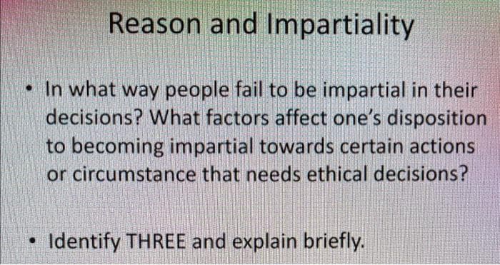Reason and Impartiality
• In what way people fail to be impartial in their
decisions? What factors affect one's disposition
to becoming impartial towards certain actions
or circumstance that needs ethical decisions?
Identify THREE and explain briefly.
