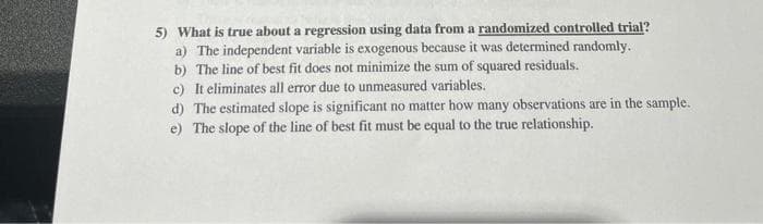 5) What is true about a regression using data from a randomized controlled trial?
a) The independent variable is exogenous because it was determined randomly.
b) The line of best fit does not minimize the sum of squared residuals.
c) It eliminates all error due to unmeasured variables.
d) The estimated slope is significant no matter how many observations are in the sample.
e) The slope of the line of best fit must be equal to the true relationship.
