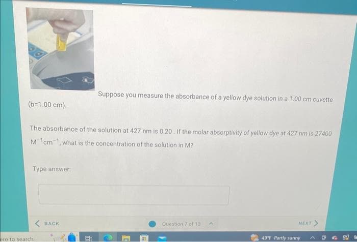 (b=1.00 cm).
The absorbance of the solution at 427 nm is 0.20. If the molar absorptivity of yellow dye at 427 nm is 27400
Mcm, what is the concentration of the solution in M?
Type answer:
ere to search
<BACK
Suppose you measure the absorbance of a yellow dye solution in a 1.00 cm cuvette
II
Question 7 of 13
A
NEXT >
49°F Partly sunny