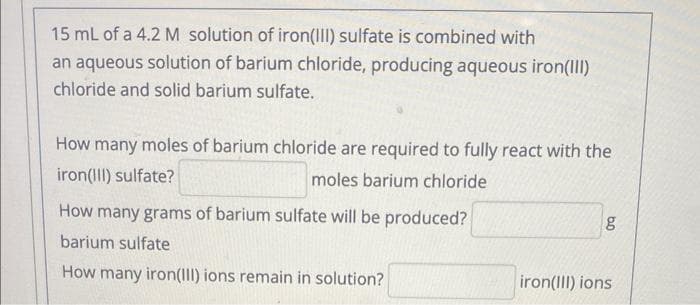 15 mL of a 4.2 M solution of iron(III) sulfate is combined with
an aqueous solution of barium chloride, producing aqueous iron(III)
chloride and solid barium sulfate.
How many moles of barium chloride are required to fully react with the
iron(III) sulfate?
moles barium chloride
How many grams of barium sulfate will be produced?
barium sulfate
How many iron(III) ions remain in solution?
bo
g
iron(III) ions