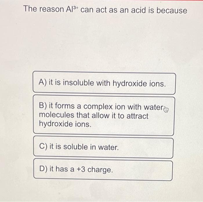 The reason Al³+ can act as an acid is because
A) it is insoluble with hydroxide ions.
B) it forms a complex ion with water
molecules that allow it to attract
hydroxide ions.
C) it is soluble in water.
D) it has a +3 charge.
