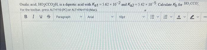 Oxalic acid, HO2CCO2H, is a diprotic acid with Ka1-5.62 x 10-2 and Ka2=5.42 x 10-5 Calculate Kb for HO,CCO;
For the toolbar, press ALT+F10 (PC) or ALT+FN+F10 (Mac).
BIUS
Paragraph
V Arial
V 10pt
V
V
A
...
