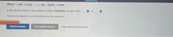 HPO32+2 Br + 2 H₂O →→→→Br₂ + H₂PO₂ + 3 OH'
In the above reaction, the oxidation state of bromine changes from
How many electrons are transferred in the reaction?
Visited
Submit Answer
Try Another Version
References
e to
3 item attempts remaining
8