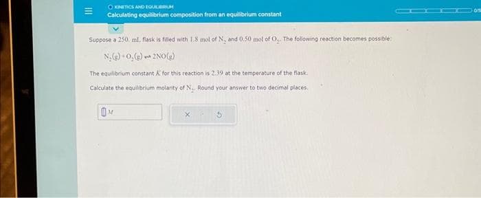 KINETICS AND EQUILIBRIUM
Calculating equilibrium composition from an equilibrium constant
Suppose a 250. ml. flask is filled with 1.8 mol of N, and 0.50 mol of O.. The following reaction becomes possible:
N₂(g) +0,(g)
2NO(g)
a
The equilibrium constant & for this reaction is 2.39 at the temperature of the flask.
Calculate the equilibrium molarity of N.. Round your answer to two decimal places.
M
X
05