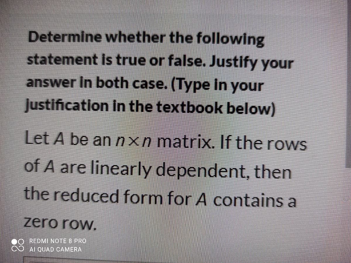 Determine whether the following
statement Is true or false. Justify your
answer In both case. (Type in your
Justification In the textbook below)
Let A be an nxn matrix. If the rows
of A are linearly dependent, then
the reduced form for A contains a
zero row.
REDMI NOTE 8 PRO
ALQUAD CAMERA
